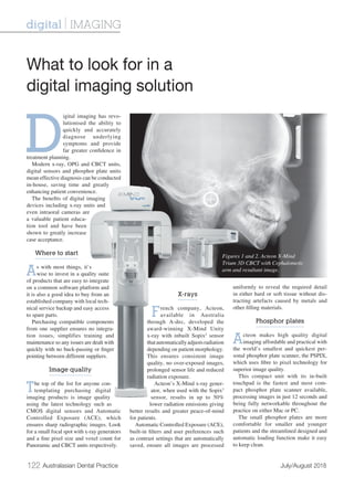 122 Australasian Dental Practice	 July/August 2018
D
igital imaging has revo-
lutionised the ability to
quickly and accurately
diagnose underlying
symptoms and provide
far greater confidence in
treatment planning.
Modern x-ray, OPG and CBCT units,
digital sensors and phosphor plate units
mean effective diagnosis can be conducted
in-house, saving time and greatly
enhancing patient convenience.
The benefits of digital imaging
devices including x-ray units and
even intraoral cameras are
a valuable patient educa-
tion tool and have been
shown to greatly increase
case acceptance.
Where to start
As with most things, it’s
wise to invest in a quality suite
of products that are easy to integrate
on a common software platform and
it is also a good idea to buy from an
established company with local tech-
nical service backup and easy access
to spare parts.
Purchasing compatible components
from one supplier ensures no integra-
tion issues, simplifies training and
maintenance so any issues are dealt with
quickly with no buck-passing or finger
pointing between different suppliers.
Image quality
The top of the list for anyone con-
templating purchasing digital
imaging products is image quality
using the latest technology such as
CMOS digital sensors and Automatic
Controlled Exposure (ACE), which
ensures sharp radiographic images. Look
for a small focal spot with x-ray generators
and a fine pixel size and voxel count for
Panoramic and CBCT units respectively.
X-rays
French company, Acteon,
available in Australia
through A-dec, developed the
award-winning X-Mind Unity
x-ray with inbuilt Sopix2
sensor
thatautomaticallyadjustsradiation
depending on patient morphology.
This ensures consistent image
quality, no over-exposed images,
prolonged sensor life and reduced
radiation exposure.
Acteon’s X-Mind x-ray gener-
ator, when used with the Sopix2
sensor, results in up to 50%
lower radiation emissions giving
better results and greater peace-of-mind
for patients.
Automatic Controlled Exposure (ACE),
built-in filters and user preferences such
as contrast settings that are automatically
saved, ensure all images are processed
uniformly to reveal the required detail
in either hard or soft tissue without dis-
tracting artefacts caused by metals and
other filling materials.
Phosphor plates
Acteon makes high quality digital
imaging affordable and practical with
the world’s smallest and quickest per-
sonal phosphor plate scanner, the PSPIX,
which uses fibre to pixel technology for
superior image quality.
This compact unit with its in-built
touchpad is the fastest and most com-
pact phosphor plate scanner available,
processing images in just 12 seconds and
being fully networkable throughout the
practice on either Mac or PC.
The small phosphor plates are more
comfortable for smaller and younger
patients and the streamlined designed and
automatic loading function make it easy
to keep clean.
What to look for in a
digital imaging solution
digital | IMAGING
Figures 1 and 2. Acteon X-Mind
Trium 3D CBCT with Cephalometic
arm and resultant image.
 