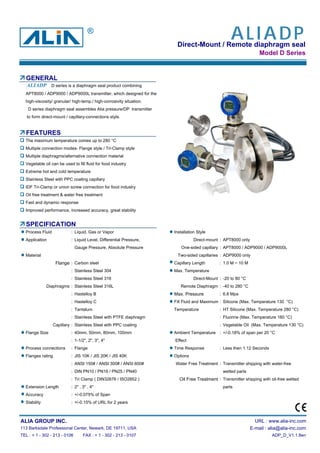 Direct-Mount / Remote diaphragm seal
Model D Series
GENERAL
APT8000 / ADP9000 / ADP9000L transmitter, which designed for the
high-viscosity/ granular/ high-temp./ high-corrosivity situation.
D series diaphragm seal assembles Alia pressure/DP transmitter
to form direct-mount / capillary-connections style.
FEATURES
The maximum temperature comes up to 280 °C
Multiple connection modes- Flange style / Tri-Clamp style
Multiple diaphragms/alternative connection material
Vegetable oil can be used to fill fluid for food industry
Extreme hot and cold temperature
Stainless Steel with PPC coating capillary
IDF Tri-Clamp or union screw connection for food industry
Oil free treatment & water free treatment
Fast and dynamic response
Improved performance, increased accuracy, great stability
SPECIFICATION
Process Fluid : Liquid, Gas or Vapor Installation Style
Application : Liquid Level, Differential Pressure, Direct-mount : APT8000 only
Gauge Pressure, Absolute Pressure One-sided capillary : APT8000 / ADP9000 / ADP9000L
Material Two-sided capillaries : ADP9000 only
Flange : Carbon steel Capillary Length : 1.0 M ~ 10 M
: Stainless Steel 304 Max. Temperature
: Stainless Steel 316 Direct-Mount : -20 to 80 °C
Diaphragms : Stainless Steel 316L Remote Diaphragm : -40 to 280 °C
: Hastelloy B Max. Pressure : 6.8 Mpa
: Hastelloy C Fill Fluid and Maximum : Silicone (Max. Temperature 130 °C)
: Tantalum Temperature : HT Silicone (Max. Temperature 280 °C)
: Stainless Steel with PTFE diaphragm : Fluorine (Max. Temperature 160 °C)
Capillary : Stainless Steel with PPC coating : Vegetable Oil (Max. Temperature 130 °C)
Flange Size : 40mm, 50mm, 80mm, 100mm Ambient Temperature : +/-0.18% of span per 20 °C
: 1-1/2", 2", 3", 4" Effect
Process connections : Flange Time Response : Less then 1.12 Seconds
Flanges rating : JIS 10K / JIS 20K / JIS 40K Options
: ANSI 150# / ANSI 300# / ANSI 600# Water Free Treatment : Transmitter shipping with water-free
: DIN PN10 / PN16 / PN25 / PN40 wetted parts
: Tri Clamp ( DIN32676 / ISO2852 ) Oil Free Treatment : Transmitter shipping with oil-free wetted
Extension Length : 2" , 3" , 4" parts
Accuracy : +/-0.075% of Span
Stability : +/-0.15% of URL for 2 years
ALIA GROUP INC. URL : www.alia-inc.com
113 Barksdale Professional Center, Newark, DE 19711, USA E-mail : alia@alia-inc.com
TEL : + 1 - 302 - 213 - 0106 FAX : + 1 - 302 - 213 - 0107 ADP_D_V1.1.8en
D series is a diaphragm seal product combiningALIADP
ALIADP®
 