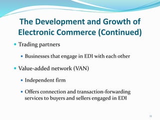 The Development and Growth of
Electronic Commerce (Continued)
 Trading partners
 Businesses that engage in EDI with each other
 Value-added network (VAN)
 Independent firm
 Offers connection and transaction-forwarding
services to buyers and sellers engaged in EDI
11
 