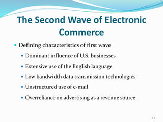 The Second Wave of Electronic
Commerce
 Defining characteristics of first wave
 Dominant influence of U.S. businesses
 Extensive use of the English language
 Low bandwidth data transmission technologies
 Unstructured use of e-mail
 Overreliance on advertising as a revenue source
13
 