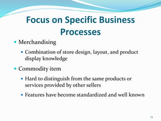 Focus on Specific Business
Processes
 Merchandising
 Combination of store design, layout, and product
display knowledge
 Commodity item
 Hard to distinguish from the same products or
services provided by other sellers
 Features have become standardized and well known
16
 