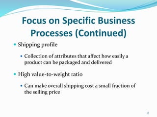 Focus on Specific Business
Processes (Continued)
 Shipping profile
 Collection of attributes that affect how easily a
product can be packaged and delivered
 High value-to-weight ratio
 Can make overall shipping cost a small fraction of
the selling price
17
 
