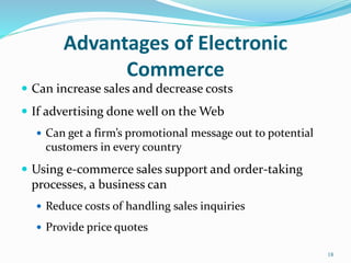 Advantages of Electronic
Commerce
 Can increase sales and decrease costs
 If advertising done well on the Web
 Can get a firm’s promotional message out to potential
customers in every country
 Using e-commerce sales support and order-taking
processes, a business can
 Reduce costs of handling sales inquiries
 Provide price quotes
18
 
