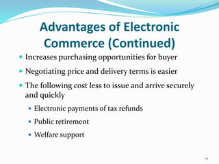 Advantages of Electronic
Commerce (Continued)
 Increases purchasing opportunities for buyer
 Negotiating price and delivery terms is easier
 The following cost less to issue and arrive securely
and quickly
 Electronic payments of tax refunds
 Public retirement
 Welfare support
19
 