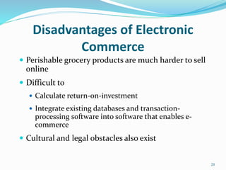 Disadvantages of Electronic
Commerce
 Perishable grocery products are much harder to sell
online
 Difficult to
 Calculate return-on-investment
 Integrate existing databases and transaction-
processing software into software that enables e-
commerce
 Cultural and legal obstacles also exist
20
 