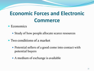 Economic Forces and Electronic
Commerce
 Economics
 Study of how people allocate scarce resources
 Two conditions of a market
 Potential sellers of a good come into contact with
potential buyers
 A medium of exchange is available
21
 