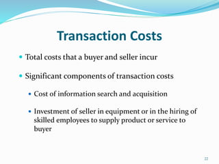 Transaction Costs
 Total costs that a buyer and seller incur
 Significant components of transaction costs
 Cost of information search and acquisition
 Investment of seller in equipment or in the hiring of
skilled employees to supply product or service to
buyer
22
 