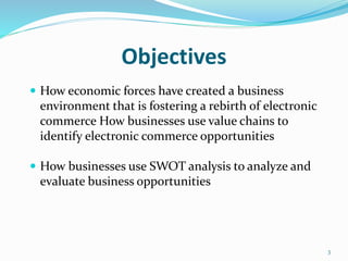 Objectives
 How economic forces have created a business
environment that is fostering a rebirth of electronic
commerce How businesses use value chains to
identify electronic commerce opportunities
 How businesses use SWOT analysis to analyze and
evaluate business opportunities
3
 