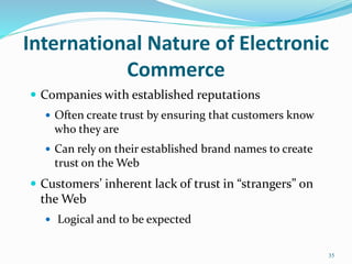 International Nature of Electronic
Commerce
 Companies with established reputations
 Often create trust by ensuring that customers know
who they are
 Can rely on their established brand names to create
trust on the Web
 Customers’ inherent lack of trust in “strangers” on
the Web
 Logical and to be expected
35
 
