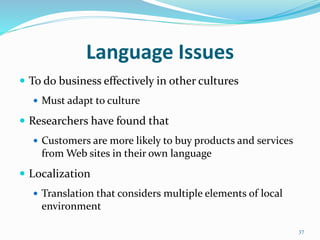 Language Issues
 To do business effectively in other cultures
 Must adapt to culture
 Researchers have found that
 Customers are more likely to buy products and services
from Web sites in their own language
 Localization
 Translation that considers multiple elements of local
environment
37
 