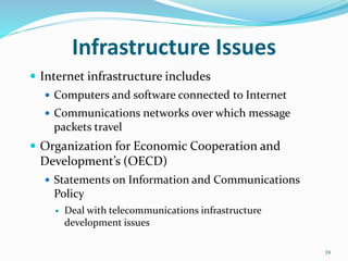 Infrastructure Issues
 Internet infrastructure includes
 Computers and software connected to Internet
 Communications networks over which message
packets travel
 Organization for Economic Cooperation and
Development’s (OECD)
 Statements on Information and Communications
Policy
 Deal with telecommunications infrastructure
development issues
39
 