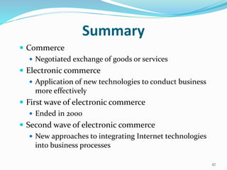 Summary
 Commerce
 Negotiated exchange of goods or services
 Electronic commerce
 Application of new technologies to conduct business
more effectively
 First wave of electronic commerce
 Ended in 2000
 Second wave of electronic commerce
 New approaches to integrating Internet technologies
into business processes
42
 