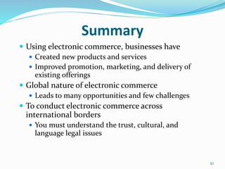 Summary
 Using electronic commerce, businesses have
 Created new products and services
 Improved promotion, marketing, and delivery of
existing offerings
 Global nature of electronic commerce
 Leads to many opportunities and few challenges
 To conduct electronic commerce across
international borders
 You must understand the trust, cultural, and
language legal issues
43
 