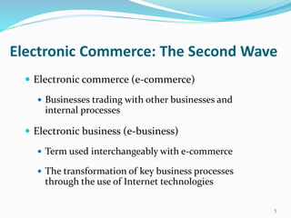 Electronic Commerce: The Second Wave
 Electronic commerce (e-commerce)
 Businesses trading with other businesses and
internal processes
 Electronic business (e-business)
 Term used interchangeably with e-commerce
 The transformation of key business processes
through the use of Internet technologies
5
 
