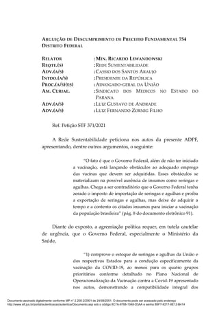 ARGUIÇÃO DE DESCUMPRIMENTO DE PRECEITO FUNDAMENTAL 754
DISTRITO FEDERAL
RELATOR : MIN. RICARDO LEWANDOWSKI
REQTE.(S) :REDE SUSTENTABILIDADE
ADV.(A/S) :CASSIO DOS SANTOS ARAUJO
INTDO.(A/S) :PRESIDENTE DA REPÚBLICA
PROC.(A/S)(ES) :ADVOGADO-GERAL DA UNIÃO
AM. CURIAE. :SINDICATO DOS MEDICOS NO ESTADO DO
PARANA
ADV.(A/S) :LUIZ GUSTAVO DE ANDRADE
ADV.(A/S) :LUIZ FERNANDO ZORNIG FILHO
Ref. Petição STF 371/2021
A Rede Sustentabilidade peticiona nos autos da presente ADPF,
apresentando, dentre outros argumentos, o seguinte:
“O fato é que o Governo Federal, além de não ter iniciado
a vacinação, está lançando obstáculos ao adequado emprego
das vacinas que devem ser adquiridas. Esses obstáculos se
materializam na possível ausência de insumos como seringas e
agulhas. Chega a ser contraditório que o Governo Federal tenha
zerado o imposto de importação de seringas e agulhas e proíba
a exportação de seringas e agulhas, mas deixe de adquirir a
tempo e a contento os citados insumos para iniciar a vacinação
da população brasileira” (pág. 8 do documento eletrônico 91).
Diante do exposto, a agremiação política requer, em tutela cautelar
de urgência, que o Governo Federal, especialmente o Ministério da
Saúde,
“1) comprove o estoque de seringas e agulhas da União e
dos respectivos Estados para a condução especificamente da
vacinação da COVID-19, ao menos para os quatro grupos
prioritários conforme detalhado no Plano Nacional de
Operacionalização da Vacinação contra a Covid-19 apresentado
nos autos, demonstrando a compatibilidade integral dos
Documento assinado digitalmente conforme MP n° 2.200-2/2001 de 24/08/2001. O documento pode ser acessado pelo endereço
http://www.stf.jus.br/portal/autenticacao/autenticarDocumento.asp sob o código 8C7A-9768-1048-D3AA e senha B9F7-9217-9E12-B414
 