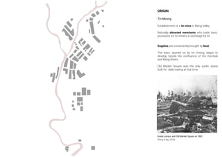ORIGIN
Tin Mining
Establishment of a tin mine in Klang Valley
Naturally attracted merchants who trade basic
provisions for tin miners in exchange for tin
Supplies are conveniently brought by boat
The town, spurred on by tin mining, began to
develop beside the conﬂuence of the Gombak
and Klang Rivers.
Old Market Square was the only public space
built for daily trading at that time.
(Peng & Ng, 2018)
Kuala Lumpur and Old Market Square at 1882
 