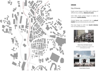 ORIGIN
City of Diversity
Kuala Lumpur began to be ﬁlled with buildings of
different era, creating a diverse art scene
Until 1986, Kuala Lumpur began to realise its
potential in tourist industry
Central Market was converted into a cultural
market that promotes local arts and crafts
The town began to shift into tourist industry
from its ﬁnancial activities
Central Market (Present)
Medan Pasar (Old Market Square)
Architecture of different era creates a new
contemporary art scene
 