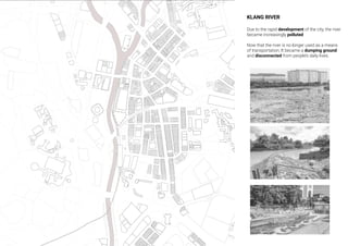 KLANG RIVER
Due to the rapid development of the city, the river
became increasingly polluted
Now that the river is no longer used as a means
of transportation, It became a dumping ground
and disconnected from people’s daily lives.
 