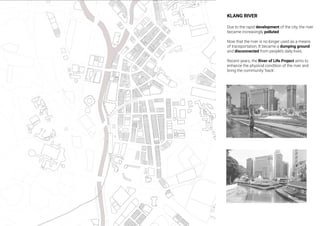 KLANG RIVER
Due to the rapid development of the city, the river
became increasingly polluted
Now that the river is no longer used as a means
of transportation, It became a dumping ground
and disconnected from people’s daily lives.
Recent years, the River of LIfe Project aims to
enhance the physical condition of the river and
bring the community ‘back’.
 