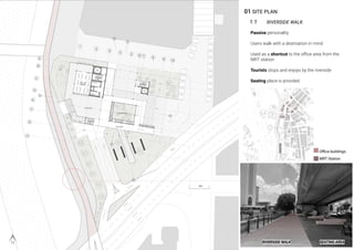 01 SITE PLAN
1.1 RIVERSIDE WALK
Passive personality
Users walk with a destination in mind
Used as a shortcut to the oﬃce area from the
MRT station
Tourists stops and enjoys by the riverside
Seating place is provided
RIVERSIDE WALK SEATING AREA
MRT Station
Oﬃce buildings
 