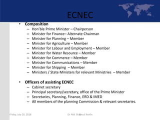 11
ECNEC
• Composition
– Hon’ble Prime Minister – Chairperson
– Minister for Finance– Alternate Chairman
– Minister for Planning – Member
– Minister for Agriculture – Member
– Minister for Labour and Employment – Member
– Minister for Water Resource – Member
– Minister for Commerce – Member
– Minister for Communications – Member
– Minister for Shipping – Member
– Ministers / State Ministers for relevant Ministries – Member
• Officers of assisting ECNEC
– Cabinet secretary
– Principal secretary/secretary, office of the Prime Minister
– Secretaries, Planning, Finance, ERD & IMED
– All members of the planning Commission & relevant secretaries.
Friday, July 20, 2018 Dr. Md. Shamsul Arefin
 