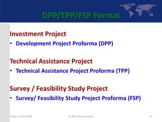 DPP/TPP/FSP Format
Investment Project
• Development Project Proforma (DPP)
Technical Assistance Project
• Technical Assistance Project Proforma (TPP)
Survey / Feasibility Study Project
• Survey/ Feasibility Study Project Proforma (FSP)
Friday, July 20, 2018 16Dr. Md. Shamsul Arefin
 