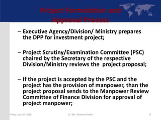 Project Formulation and
Approval Process
– Executive Agency/Division/ Ministry prepares
the DPP for investment project;
– Project Scrutiny/Examination Committee (PSC)
chaired by the Secretary of the respective
Division/Ministry reviews the project proposal;
– If the project is accepted by the PSC and the
project has the provision of manpower, than the
project proposal sends to the Manpower Review
Committee of Finance Division for approval of
project manpower;
Friday, July 20, 2018 17Dr. Md. Shamsul Arefin
 