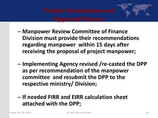 Project Formulation and
Approval Process
– Manpower Review Committee of Finance
Division must provide their recommendations
regarding manpower within 15 days after
receiving the proposal of project manpower;
– Implementing Agency revised /re-casted the DPP
as per recommendation of the manpower
committee and resubmit the DPP to the
respective ministry/ Division;
– If needed FIRR and EIRR calculation sheet
attached with the DPP;
Friday, July 20, 2018 18Dr. Md. Shamsul Arefin
 