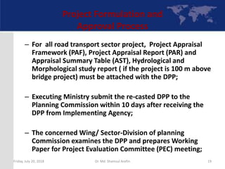 Project Formulation and
Approval Process
– For all road transport sector project, Project Appraisal
Framework (PAF), Project Appraisal Report (PAR) and
Appraisal Summary Table (AST), Hydrological and
Morphological study report ( if the project is 100 m above
bridge project) must be attached with the DPP;
– Executing Ministry submit the re-casted DPP to the
Planning Commission within 10 days after receiving the
DPP from Implementing Agency;
– The concerned Wing/ Sector-Division of planning
Commission examines the DPP and prepares Working
Paper for Project Evaluation Committee (PEC) meeting;
Friday, July 20, 2018 19Dr. Md. Shamsul Arefin
 