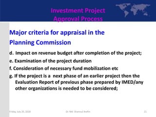 Investment Project
Approval Process
Major criteria for appraisal in the
Planning Commission
d. Impact on revenue budget after completion of the project;
e. Examination of the project duration
f. Consideration of necessary fund mobilization etc
g. If the project is a next phase of an earlier project then the
Evaluation Report of previous phase prepared by IMED/any
other organizations is needed to be considered;
Friday, July 20, 2018 21Dr. Md. Shamsul Arefin
 