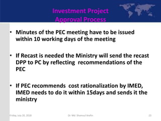 Investment Project
Approval Process
• Minutes of the PEC meeting have to be issued
within 10 working days of the meeting
• If Recast is needed the Ministry will send the recast
DPP to PC by reflecting recommendations of the
PEC
• If PEC recommends cost rationalization by IMED,
IMED needs to do it within 15days and sends it the
ministry
Friday, July 20, 2018 23Dr. Md. Shamsul Arefin
 