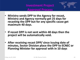Investment Project
Approval Process
• Ministry sends DPP to the Agency for recast,
Ministry and Agency normally get 25 days for
recasting the DPP but for any specific cause get
maximum 40 days.
• If recast DPP is not sent within 40 days then the
project will be automatically void.
• After receiving recast DPP/ since Issuing date of
minutes, Sector Division place the DPP to ECNEC or
Planning Minister for approval with in 10 days
Friday, July 20, 2018 24Dr. Md. Shamsul Arefin
 