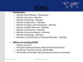 6
ECNEC
• Composition
– Hon’ble Prime Minister – Chairperson
– Minister of Finance– Member
– Minister of Planning – Member
– Minister of Agriculture – Member
– Minister of Labour and Employment – Member
– Minister of Water Resource – Member
– Minister of Commerce – Member
– Minister of Communications – Member
– Minister of Shipping – Member
– Ministers / State Ministers of relevant Ministries – Member
• Officers of assisting ECNEC
– Cabinet secretary
– Principal secretary/secretary, office of the Prime Minister
– Secretaries, Planning, Finance, ERD & IMED
– All members of the planning Commission & relevant secretaries.
Friday, July 20, 2018 Dr. Md. Shamsul Arefin
 
