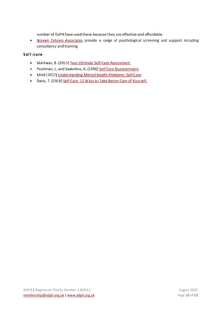 ADPH | Registered Charity Number 1164513 August 2021
membership@adph.org.uk | www.adph.org.uk Page 10 of 13
number of DsPH have used these because they are effective and affordable.
• Noreen Tehrani Associates provide a range of psychological screening and support including
consultancy and training
Self-care
• Markway, B. (2015) Your Ultimate Self-Care Assessment.
• Pearlman, L. and Saakvitne, K. (1996) Self Care Questionnaire.
• Mind (2017) Understanding Mental Health Problems: Self Care.
• Davis, T. (2018) Self Care: 12 Ways to Take Better Care of Yourself.
 