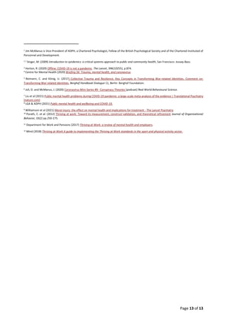 Page 13 of 13
1
Jim McManus is Vice-President of ADPH, a Chartered Psychologist, Fellow of the British Psychological Society and of the Chartered Instituted of
Personnel and Development.
2 2
Singer, M. (2009) Introduction to syndemics: a critical systems approach to public and community health, San Francisco: Jossey-Bass.
3
Horton, R. (2020) Offline: COVID-19 is not a pandemic. The Lancet, 396(10255), p.874.
4
Centre for Mental Health (2020) Briefing 56: Trauma, mental health, and coronavirus.
5
Reimann, C. and König, U. (2017) Collective Trauma and Resilience. Key Concepts in Transforming War-related Identities. Comment on:
Transforming War-related Identities, Berghof Handbook Dialogue 11, Berlin: Berghof Foundation.
6
Joli, D. and McManus, J. (2020) Coronavirus Mini-Series #9 - Conspiracy Theories (podcast) Real World Behavioural Science.
7
Liu et al (2021) Public mental health problems during COVID-19 pandemic: a large-scale meta-analysis of the evidence | Translational Psychiatry
(nature.com)
8
LGA & ADPH (2021) Public mental health and wellbeing and COVID-19.
9 Williamson et al (2021) Moral injury: the effect on mental health and implications for treatment - The Lancet Psychiatry
10
Porath, C. et al. (2012) Thriving at work: Toward its measurement, construct validation, and theoretical refinement Journal of Organizational
Behavior, 33(2) pp.250-275.
11
Department for Work and Pensions (2017) Thriving at Work: a review of mental health and employers.
12
Mind (2018) Thriving at Work A guide to implementing the Thriving at Work standards in the sport and physical activity sector.
 