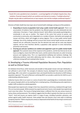 ADPH | Registered Charity Number 1164513 August 2021
membership@adph.org.uk | www.adph.org.uk Page 2 of 13
‘Covid-19 is not a pandemic but a Syndemic : a coming together of multiple impacts (loss, fear,
isolation, financial impacts) which can combine and interact to create a “multiple whammy”.
People may be able to withstand one or two impacts, but not the multiple combined impacts.”
Directors of Public Health face two major sets of mental health challenges coming out of the pandemic:
• Responding to trauma at population level using a public mental health approach: There is an
accumulation of evidence that the pandemic has affected people not only individually but also
collectively. It has been a “major collective trauma” which affects most people psychologically or
emotionally in one way or another. The impact of this varies from person to person, and
community to community, and is dependent on a number of factors. And while some people will
recover and thrive, others will struggle at various degrees. This is a clear public mental health
challenge. Part of this challenge will be to ensure that clinical mental health services are able to
respond and are sufficiently resourced. But the demand and need will be some way beyond
capacity, and we must therefore identify a population wide approach to early intervention,
prevention and recovery.
• Ensuring you and your workforce are resilient and supported is part of a public mental health
approach: The sustained nature of the response to the pandemic, and the fact that we do not yet
have an endgame, means that DsPH, their teams, and the systems they lead, are under increasing
pressure and ongoing stress. This is an organisational wellbeing and resilience challenge. Not
addressing workforce need while addressing need for others, risks creating a strong sense of
unfairness among staff and creating further trauma.
3. Developing a Trauma Informed Population Recovery Plan: Population
as well as Clinical Focus
An individual clinical focus, while necessary and valuable to help people recover and cope individually, is
not sufficient in and of itself. The concepts of collective trauma, developed from disaster and conflict
psychology, offer a lens which is at population level, and should therefore be attractive to DsPH taking a
population approach.4
The work of Reimann and Konig (2017) can provide a useful lens for DsPH to use in
understanding collective trauma.5
Collective trauma refers to an event or a series of events that is psychologically or emotionally stressful
for a group of people which can be anything from a small group (e.g. a friendship group who experience a
sudden traffic accident) to a whole population.
Most people have experienced a change in their lives, beyond their control (e.g. lockdown) through Covid.
This can traumatise people. While everyone has experienced some trauma, some people have experienced
much more than others. The trauma of being locked down is different from the very serious trauma of
serious illness and bereavement. The evidence suggests that the effect is greater the closer you are to the
“storm”. Grief and trauma can express itself in a range of ways, including frustration, grievance, and
protest against public health measures. Some people have also become much more open to believing
conspiracy theories.6
Others may become anxious or depressed and be fearful of returning to normal social
life as restrictions ease7
.
 