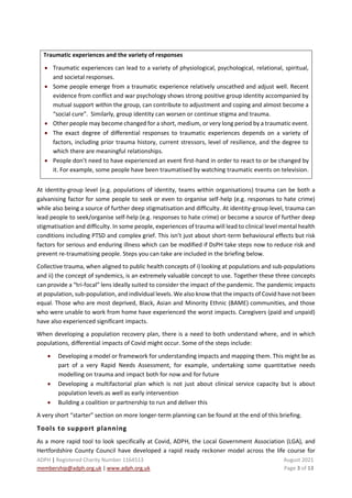 ADPH | Registered Charity Number 1164513 August 2021
membership@adph.org.uk | www.adph.org.uk Page 3 of 13
Traumatic experiences and the variety of responses
• Traumatic experiences can lead to a variety of physiological, psychological, relational, spiritual,
and societal responses.
• Some people emerge from a traumatic experience relatively unscathed and adjust well. Recent
evidence from conflict and war psychology shows strong positive group identity accompanied by
mutual support within the group, can contribute to adjustment and coping and almost become a
“social cure”. Similarly, group identity can worsen or continue stigma and trauma.
• Other people may become changed for a short, medium, or very long period by a traumatic event.
• The exact degree of differential responses to traumatic experiences depends on a variety of
factors, including prior trauma history, current stressors, level of resilience, and the degree to
which there are meaningful relationships.
• People don’t need to have experienced an event first-hand in order to react to or be changed by
it. For example, some people have been traumatised by watching traumatic events on television.
At identity-group level (e.g. populations of identity, teams within organisations) trauma can be both a
galvanising factor for some people to seek or even to organise self-help (e.g. responses to hate crime)
while also being a source of further deep stigmatisation and difficulty. At identity-group level, trauma can
lead people to seek/organise self-help (e.g. responses to hate crime) or become a source of further deep
stigmatisation and difficulty. In some people, experiences of trauma will lead to clinical level mental health
conditions including PTSD and complex grief. This isn’t just about short-term behavioural effects but risk
factors for serious and enduring illness which can be modified if DsPH take steps now to reduce risk and
prevent re-traumatising people. Steps you can take are included in the briefing below.
Collective trauma, when aligned to public health concepts of i) looking at populations and sub-populations
and ii) the concept of syndemics, is an extremely valuable concept to use. Together these three concepts
can provide a “tri-focal” lens ideally suited to consider the impact of the pandemic. The pandemic impacts
at population, sub-population, and individual levels. We also know that the impacts of Covid have not been
equal. Those who are most deprived, Black, Asian and Minority Ethnic (BAME) communities, and those
who were unable to work from home have experienced the worst impacts. Caregivers (paid and unpaid)
have also experienced significant impacts.
When developing a population recovery plan, there is a need to both understand where, and in which
populations, differential impacts of Covid might occur. Some of the steps include:
• Developing a model or framework for understanding impacts and mapping them. This might be as
part of a very Rapid Needs Assessment, for example, undertaking some quantitative needs
modelling on trauma and impact both for now and for future
• Developing a multifactorial plan which is not just about clinical service capacity but is about
population levels as well as early intervention
• Building a coalition or partnership to run and deliver this
A very short “starter” section on more longer-term planning can be found at the end of this briefing.
Tools to support planning
As a more rapid tool to look specifically at Covid, ADPH, the Local Government Association (LGA), and
Hertfordshire County Council have developed a rapid ready reckoner model across the life course for
 