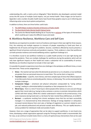 ADPH | Registered Charity Number 1164513 August 2021
membership@adph.org.uk | www.adph.org.uk Page 4 of 13
understanding this, with a matrix and an infographic.8
West Berkshire also developed a pictorial model
across the life course of multiple Covid impacts, not just mental health. These images can be found in
Appendix 1 and a number of public health teams have found these graphics easy to use in informing and
influencing action across local systems and partners.
In addition to these, there are three further useful tools:
1. The ADPH Major Incidents Checklist of Directors of Public Health
2. The Real World Public Mental Health Podcast Series
3. The Centre for Mental Health Briefing 56 on Trauma has a reckoner of the types of interventions
which could be put in place for different issues and needs
4. Workforce Resilience, Workforce Care and Self-Care
Workforces are important to consider in terms of resilience and impact in their own right for three reasons.
First, the enduring and multiple exposure to stressors of people responding to Covid puts them at
heightened risk of trauma and long-term problems. Second, a workforce affected by trauma presents a
significant threat to business continuity and pandemic response. Third, evidence is clear that workforces
can both promote resilience and mental wellbeing and be a significant challenge to it.
It is therefore crucial to see workforce resilience as a public health priority in its own right during and
beyond the pandemic. There are multiple challenges for workforces during the pandemic which will not
only have significant impacts on their health but create a substantial risk to sustainability of services.
Workforces are therefore important to include in their own right.
It is possible for people to experience more than one challenge in the workplace at different times, or even
the same time. These can be categorised as:
• Stress – the reaction we have when the demands we perceive on us in a situation, or our workload,
are greater than our perceived resources to meet them. This can be short or long term.
• Traumatic stress – a specific, more intense, and more complex type of stress that reflects exposure
to terrible events that are emotionally painful, intense, or distressing. This can be accompanied by
multiple challenges.
• Compassion fatigue – emotional and physical exhaustion compounded by “caring without
ceasing”, leading to a diminished ability to empathise or feel compassion for others.
• Moral injury - there is a risk of ‘moral injury’ where people either witness or carry out acts that go
against their moral code (e.g. having to deny someone a service or promote interventions which
conflict with their values). While this is better understood in relation to the armed service, it has
some resonance during Covid and is a risk factor for later mental illness (Williamson, et al 20219
).
• Burnout – a syndrome resulting from chronic workplace stress that has not been successfully
managed. It is characterised by three dimensions: feelings of energy depletion or exhaustion;
increased mental distance from one's job, or feelings of negativism or cynicism related to one's
job; and reduced professional and personal outside work efficiency. This can rapidly become a
serious problem for individuals inside and outside of work.
However, there are a range of approaches that can be taken to support workforces. In non-Covid crisis
times, developing a whole organisation approach using the Thriving at Work model is recommended. But
for now, as we continue to tackle Covid, there is a menu of rapid and easy interventions that can be used
 