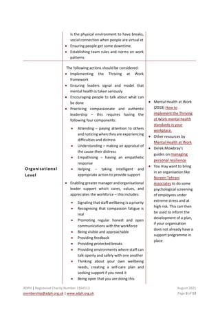 ADPH | Registered Charity Number 1164513 August 2021
membership@adph.org.uk | www.adph.org.uk Page 6 of 13
is the physical environment to have breaks,
social connection when people are virtual et
• Ensuring people get some downtime.
• Establishing team rules and norms on work
patterns
Organisational
Level
The following actions should be considered:
• Implementing the Thriving at Work
framework
• Ensuring leaders signal and model that
mental health is taken seriously
• Encouraging people to talk about what can
be done
• Practicing compassionate and authentic
leadership – this requires having the
following four components:
• Attending – paying attention to others
and noticing when they are experiencing
difficulties and distress
• Understanding – making an appraisal of
the cause their distress
• Empathising – having an empathetic
response
• Helping – taking intelligent and
appropriate action to provide support
• Enabling greater manager and organisational
leader support which cares, values, and
appreciates the workforce – this includes:
• Signaling that staff wellbeing is a priority
• Recognising that compassion fatigue is
real
• Promoting regular honest and open
communications with the workforce
• Being visible and approachable
• Providing feedback
• Providing protected breaks
• Providing environments where staff can
talk openly and safely with one another
• Thinking about your own wellbeing
needs, creating a self-care plan and
seeking support if you need it
• Being open that you are doing this
• Mental Health at Work
(2018) How to
implement the Thriving
at Work mental health
standards in your
workplace.
• Other resources by
Mental Health at Work
• Derek Mowbray’s
guides on managing
personal resilience
• You may want to bring
in an organisation like
Noreen Tehrani
Associates to do some
psychological screening
of employees under
extreme stress and at
high risk. This can then
be used to inform the
development of a plan,
if your organisation
does not already have a
support programme in
place.
 