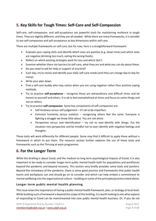 ADPH | Registered Charity Number 1164513 August 2021
membership@adph.org.uk | www.adph.org.uk Page 7 of 13
5. Key Skills for Tough Times: Self-Care and Self-Compassion
Self-care, self-compassion, and self-acceptance are powerful tools for maintaining resilience in tough
times. They are slightly different, and they are all needed. While there are many frameworks, it is sensible
to see self-compassion and self-acceptance as key dimensions within self-care.
There are multiple frameworks on self-care, but for now, here is a straightforward framework:
• Evaluate your coping skills and identify which ones are positive (e.g. down time) and which ones
are negative (drinking too much, eating the wrong foods).
• Reflect on which existing strategies work for you and which don’t.
• Examine whether there are barriers to self-care, what they are and what you can do about these.
• Do you need to ask for help or support of any kind?
• Each day, try to revisit and identify your daily self-care needs (and they can change day to day for
many).
• Write your plan down.
• Find a self-care buddy who may notice when you are using negative rather than positive coping
methods.
• Try to practice self-acceptance – recognise these are extraordinary and difficult times and be
honest to yourself and others. It is ok to feel overwhelmed at times and focus on some things and
not on others.
• Try to practice self-compassion. Some key components of self-compassion are:
• Self-kindness versus self-judgement – it’s ok to be imperfect.
• Common humanity versus isolation – recognising others feel the same. Everyone is
fighting a struggle we know little about. You are not alone.
• Perspective versus over-identification – try not to over-identify with things. Put the
situation into perspective and be mindful not to over-identify with negative feelings and
thoughts.
These tools will work differently for different people. Some may find it difficult to apply these without a
framework in which to put them. The resource section further explores the use of these tools and
frameworks such as the Thriving at work programme.
6. For the Longer Term
While this briefing is about Covid, and the medium to long term psychological impacts of Covid, it is also
important to be ready to consider longer term public mental health both for populations and workforces
beyond the pandemic and beyond recovery. This section very briefly provides some tools and pointers.
Beyond the immediacy of the pandemic, there is some good practice and frameworks that public health
teams and workplaces can and should go on to consider and which can help embed a commitment to
mental wellbeing into the organisational culture – building on some of the principles/practice noted above.
Longer term public mental health planning
This issue raises the importance of having a public mental health framework, plan, or strategy at local level.
While building such a framework is beyond the scope of this briefing, it is worth looking to see what aspects
of responding to Covid can be mainstreamed into core public mental health business. Or, if you do not
 