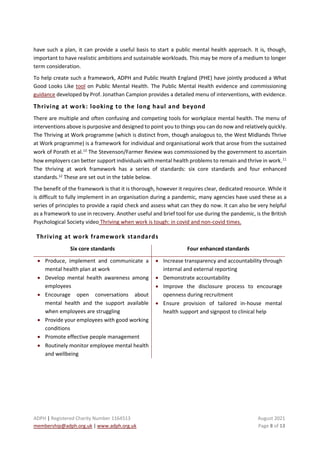 ADPH | Registered Charity Number 1164513 August 2021
membership@adph.org.uk | www.adph.org.uk Page 8 of 13
have such a plan, it can provide a useful basis to start a public mental health approach. It is, though,
important to have realistic ambitions and sustainable workloads. This may be more of a medium to longer
term consideration.
To help create such a framework, ADPH and Public Health England (PHE) have jointly produced a What
Good Looks Like tool on Public Mental Health. The Public Mental Health evidence and commissioning
guidance developed by Prof. Jonathan Campion provides a detailed menu of interventions, with evidence.
Thriving at work: looking to the long haul and beyond
There are multiple and often confusing and competing tools for workplace mental health. The menu of
interventions above is purposive and designed to point you to things you can do now and relatively quickly.
The Thriving at Work programme (which is distinct from, though analogous to, the West Midlands Thrive
at Work programme) is a framework for individual and organisational work that arose from the sustained
work of Porath et al.10 The Stevenson/Farmer Review was commissioned by the government to ascertain
how employers can better support individuals with mental health problems to remain and thrive in work.11
The thriving at work framework has a series of standards: six core standards and four enhanced
standards.12
These are set out in the table below.
The benefit of the framework is that it is thorough, however it requires clear, dedicated resource. While it
is difficult to fully implement in an organisation during a pandemic, many agencies have used these as a
series of principles to provide a rapid check and assess what can they do now. It can also be very helpful
as a framework to use in recovery. Another useful and brief tool for use during the pandemic, is the British
Psychological Society video Thriving when work is tough: in covid and non-covid times.
Thriving at work framework standards
Six core standards Four enhanced standards
• Produce, implement and communicate a
mental health plan at work
• Develop mental health awareness among
employees
• Encourage open conversations about
mental health and the support available
when employees are struggling
• Provide your employees with good working
conditions
• Promote effective people management
• Routinely monitor employee mental health
and wellbeing
• Increase transparency and accountability through
internal and external reporting
• Demonstrate accountability
• Improve the disclosure process to encourage
openness during recruitment
• Ensure provision of tailored in-house mental
health support and signpost to clinical help
 