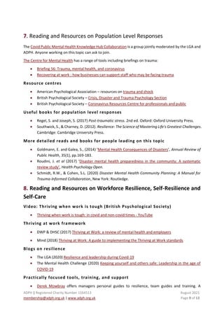 ADPH | Registered Charity Number 1164513 August 2021
membership@adph.org.uk | www.adph.org.uk Page 9 of 13
7. Reading and Resources on Population Level Responses
The Covid Public Mental Health Knowledge Hub Collaboration is a group jointly moderated by the LGA and
ADPH. Anyone working on this topic can ask to join.
The Centre for Mental Health has a range of tools including briefings on trauma:
• Briefing 56: Trauma, mental health, and coronavirus
• Recovering at work : how businesses can support staff who may be facing trauma
Resource centres
• American Psychological Association – resources on trauma and shock
• British Psychological Society – Crisis, Disaster and Trauma Psychology Section
• British Psychological Society – Coronavirus Resources Centre for professionals and public
Useful books for population level responses
• Regel, S. and Joseph, S. (2017) Post-traumatic stress. 2nd ed. Oxford: Oxford University Press.
• Southwick, S., & Charney, D. (2012). Resilience: The Science of Mastering Life's Greatest Challenges.
Cambridge: Cambridge University Press.
More detailed reads and books for people leading on this topic
• Goldmann, E. and Galea, S., (2014) ‘Mental Health Consequences of Disasters’, Annual Review of
Public Health, 35(1), pp.169-183.
• Roudini, J. et al (2017) ‘Disaster mental health preparedness in the community: A systematic
review study’, Health Psychology Open.
• Schmidt, R.W., & Cohen, S.L. (2020) Disaster Mental Health Community Planning: A Manual for
Trauma-Informed Collaboration, New York: Routledge.
8. Reading and Resources on Workforce Resilience, Self-Resilience and
Self-Care
Video: Thriving when work is tough (British Psychological Society)
• Thriving when work is tough: in covid and non-covid times - YouTube
Thriving at work framework
• DWP & DHSC (2017) Thriving at Work: a review of mental health and employers
• Mind (2018) Thriving at Work: A guide to implementing the Thriving at Work standards
Blogs on resilience
• The LGA (2020) Resilience and leadership during Covid-19
• The Mental Health Challenge (2020) Keeping yourself and others safe: Leadership in the age of
COVID-19
Practically focused tools, training, and support
• Derek Mowbray offers managers personal guides to resilience, team guides and training. A
 