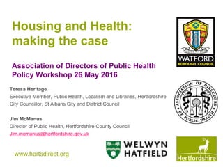 www.hertsdirect.org
Housing and Health:
making the case
Association of Directors of Public Health
Policy Workshop 26 May 2016
Teresa Heritage
Executive Member, Public Health, Localism and Libraries, Hertfordshire
City Councillor, St Albans City and District Council
Jim McManus
Director of Public Health, Hertfordshire County Council
Jim.mcmanus@hertfordshire.gov.uk
 