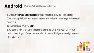 1. Open the Play Store app on your Android device Play Store.
2. In the top left corner, touch Menu menu icon > Settings > Parental
controls.
Turn Parental controls On.
3. Create a PIN that users need to enter to change your parental
control settings. It's recommended to use a PIN your family doesn't
already know.
Android Phones, Tablets (Samsung, LG, etc.)
 