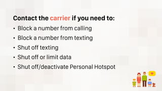 Contact the carrier if you need to:
• Block a number from calling
• Block a number from texting
• Shut off texting
• Shut off or limit data
• Shut off/deactivate Personal Hotspot
 