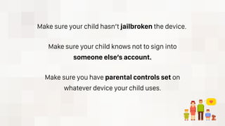 Make sure your child hasn’t jailbroken the device.
Make sure your child knows not to sign into
someone else’s account.
Make sure you have parental controls set on
whatever device your child uses.
 