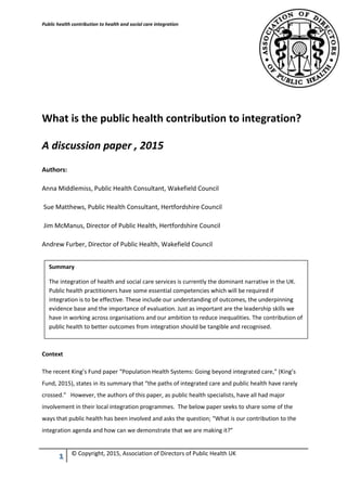 Public health contribution to health and social care integration
1 © Copyright, 2015, Association of Directors of Public Health UK
What is the public health contribution to integration?
A discussion paper , 2015
Authors:
Anna Middlemiss, Public Health Consultant, Wakefield Council
Sue Matthews, Public Health Consultant, Hertfordshire Council
Jim McManus, Director of Public Health, Hertfordshire Council
Andrew Furber, Director of Public Health, Wakefield Council
Context
The recent King’s Fund paper “Population Health Systems: Going beyond integrated care,” (King’s
Fund, 2015), states in its summary that “the paths of integrated care and public health have rarely
crossed.” However, the authors of this paper, as public health specialists, have all had major
involvement in their local integration programmes. The below paper seeks to share some of the
ways that public health has been involved and asks the question; “What is our contribution to the
integration agenda and how can we demonstrate that we are making it?”
Summary
The integration of health and social care services is currently the dominant narrative in the UK.
Public health practitioners have some essential competencies which will be required if
integration is to be effective. These include our understanding of outcomes, the underpinning
evidence base and the importance of evaluation. Just as important are the leadership skills we
have in working across organisations and our ambition to reduce inequalities. The contribution of
public health to better outcomes from integration should be tangible and recognised.
 