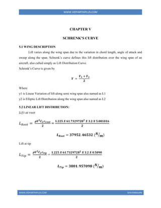 WWW.VIDYARTHIPLUS.COM
WWW.VIDYARTHIPLUS.COM SIVA RANAJANI
CHAPTER V
SCHRENK’S CURVE
5.1 WING DESCRIPTION
Lift varies along the wing span due to the variation in chord length, angle of attack and
sweep along the span. Schrenk’s curve defines this lift distribution over the wing span of an
aircraft, also called simply as Lift Distribution Curve.
Schrenk’s Curve is given by
𝒀 =
𝒀𝟏 + 𝒀𝟐
𝟐
Where
y1 is Linear Variation of lift along semi wing span also named as L1
y2 is Elliptic Lift Distribution along the wing span also named as L2
5.2 LINEAR LIFT DISTRIBUTION:
𝐿𝑖𝑓𝑡 𝑎𝑡 𝑟𝑜𝑜𝑡
𝐿𝑅𝑜𝑜𝑡 =
𝝆𝑽𝟐𝑪𝑳𝒄𝒓𝒐𝒐𝒕
𝟐
=
𝟏.𝟐𝟐𝟓 𝑿 𝟔𝟏.𝟕𝟑𝟐𝟗𝟕𝟐𝟖𝟐 𝑿 𝟑.𝟐 𝑿 𝟓.𝟎𝟖𝟏𝟎𝟏𝟔
𝟐
𝑳𝑹𝒐𝒐𝒕 = 𝟑𝟕𝟗𝟓𝟐. 𝟒𝟔𝟓𝟑𝟐 (𝑵
𝒎
⁄ )
Lift at tip
𝐿𝑇𝑖𝑝 =
𝝆𝑽𝟐𝑪𝑳𝒄𝒕𝒊𝒑
𝟐
=
𝟏.𝟐𝟐𝟓 𝑿 𝟔𝟏.𝟕𝟑𝟐𝟗𝟕𝟐𝟖𝟐 𝑿 𝟑.𝟐 𝑿 𝟎.𝟓𝟎𝟗𝟎
𝟐
𝑳𝑻𝒊𝒑 = 𝟑𝟖𝟎𝟏. 𝟗𝟓𝟕𝟎𝟗𝟖 (𝑵
𝒎
⁄ )
 
