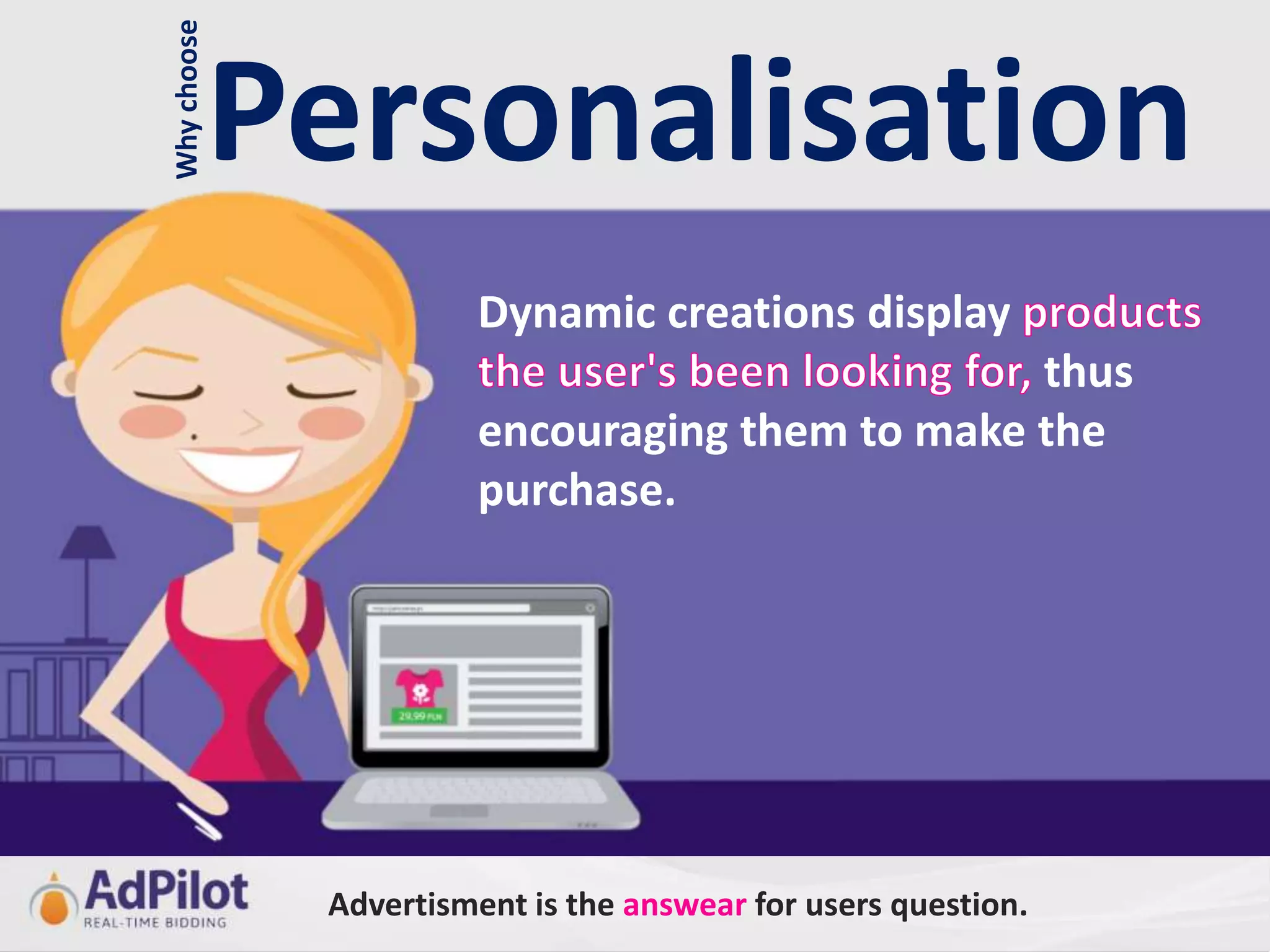 Why choose
             Personalisation
                        Dynamic creations display
                                                 thus
                        encouraging them to make the
                        purchase.




              Advertisment is the answear for users question.
 
