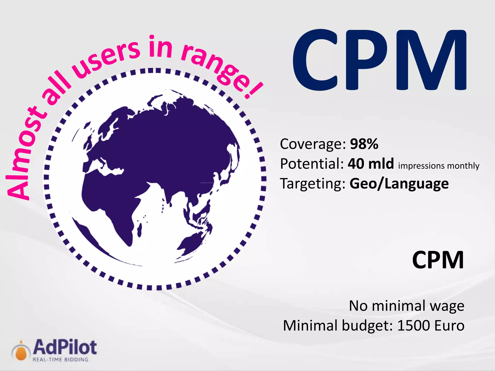 CPM
Coverage: 98%
Potential: 40 mld impressions monthly
Targeting: Geo/Language



                        CPM
         No minimal wage
Minimal budget: 1500 Euro
 